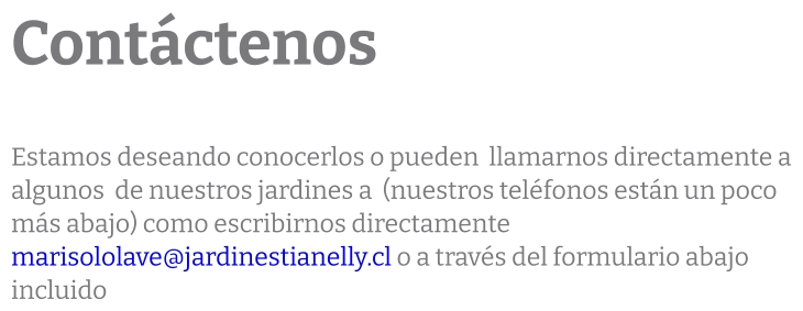 Contáctenos  Estamos deseando conocerlos o pueden  llamarnos directamente a algunos  de nuestros jardines a  (nuestros teléfonos están un poco más abajo) como escribirnos directamente marisololave@jardinestianelly.cl o a través del formulario abajo incluido
